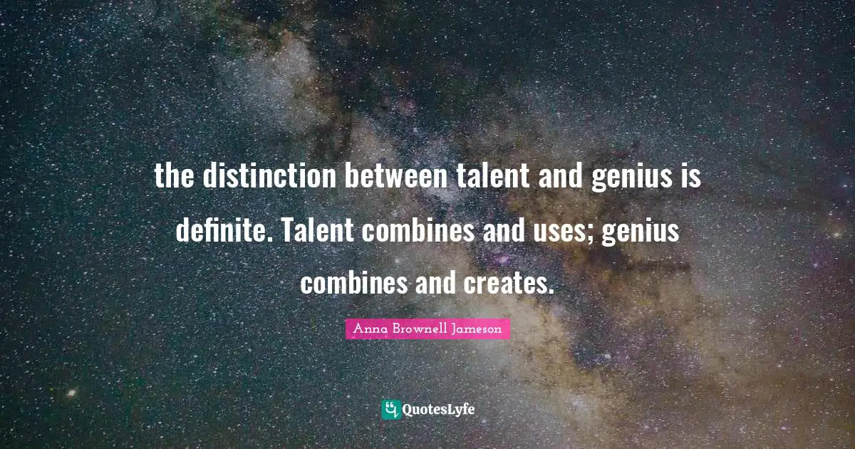 the distinction between talent and genius is definite. Talent combines and uses; genius combines and creates.