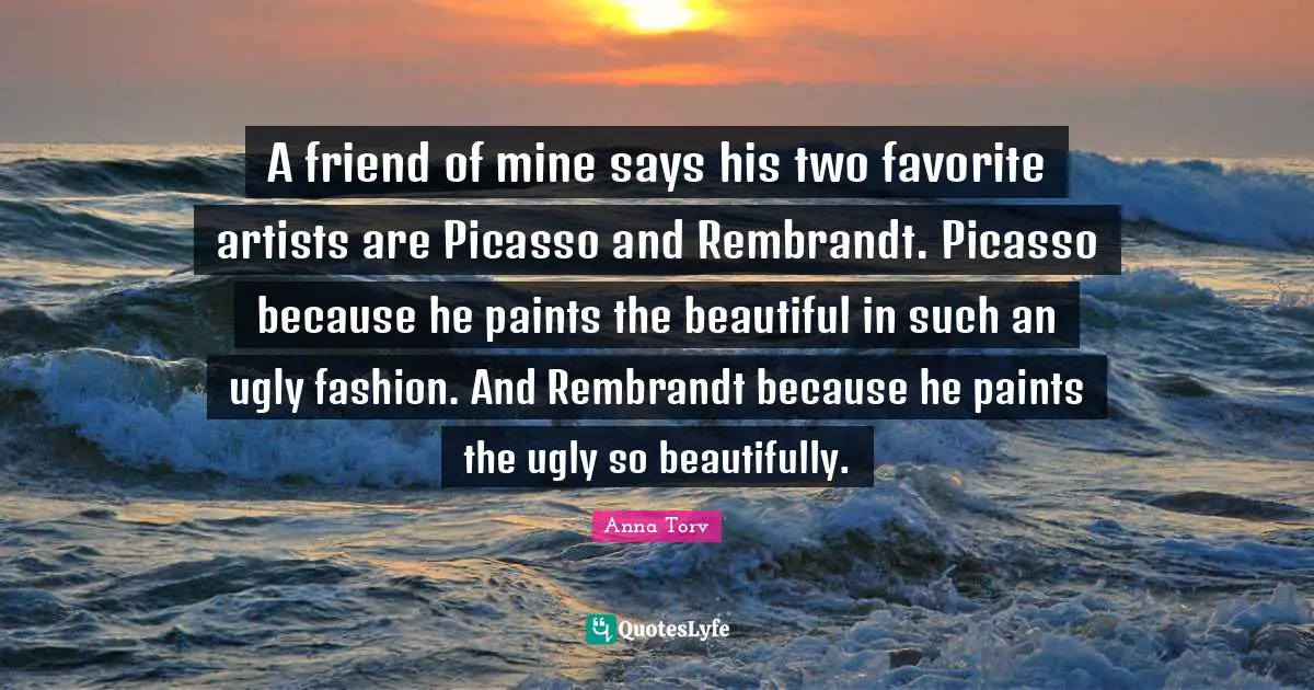 A friend of mine says his two favorite artists are Picasso and Rembrandt. Picasso because he paints the beautiful in such an ugly fashion. And Rembrandt because he paints the ugly so beautifully.