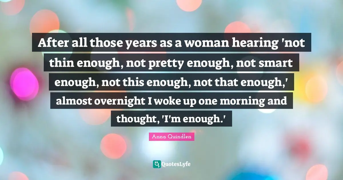 After all those years as a woman hearing 'not thin enough, not pretty enough, not smart enough, not this enough, not that enough,' almost overnight I woke up one morning and thought, 'I'm enough.'