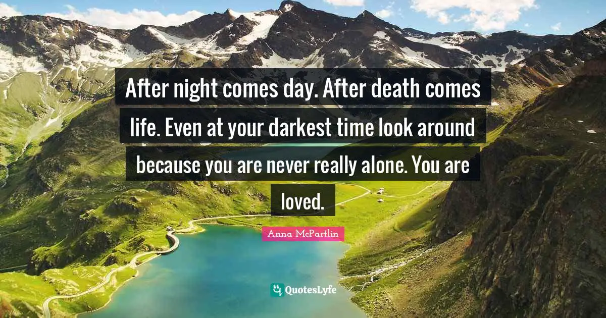After night comes day. After death comes life. Even at your darkest time look around because you are never really alone. You are loved.