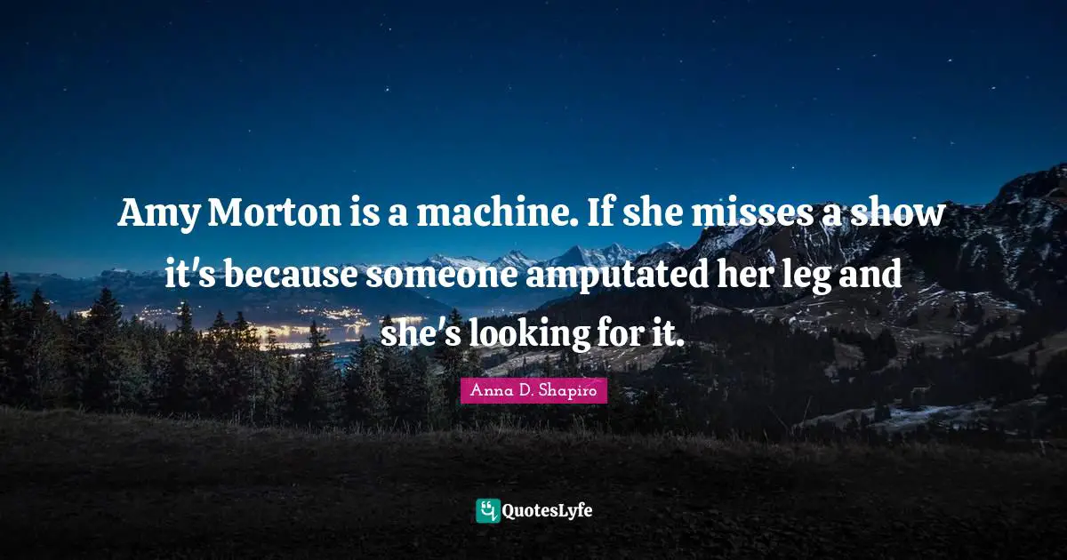 Amy Quotes: "Amy Morton is a machine. If she misses a show it's because someone amputated her leg and she's looking for it."