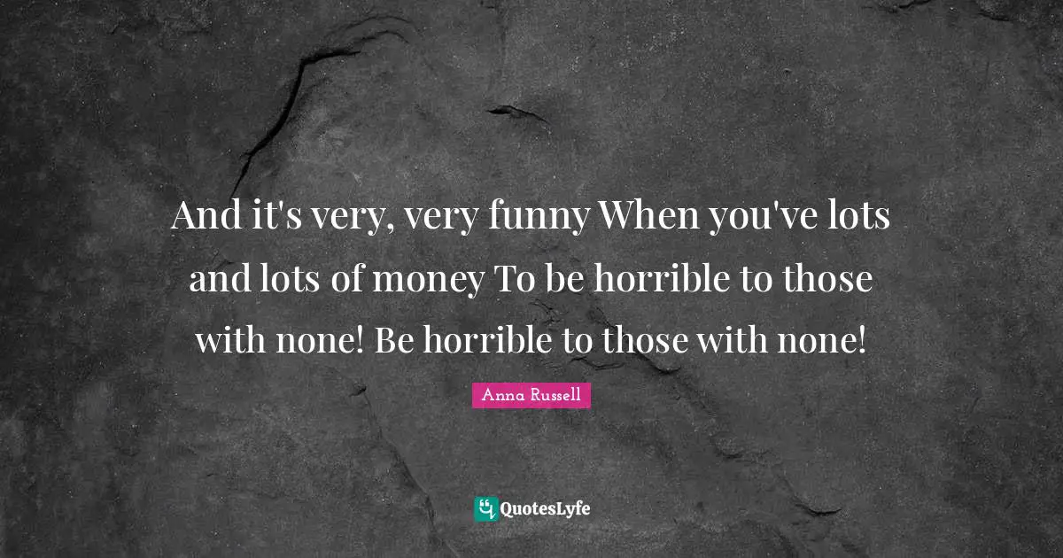 And it's very, very funny When you've lots and lots of money To be horrible to those with none! Be horrible to those with none!