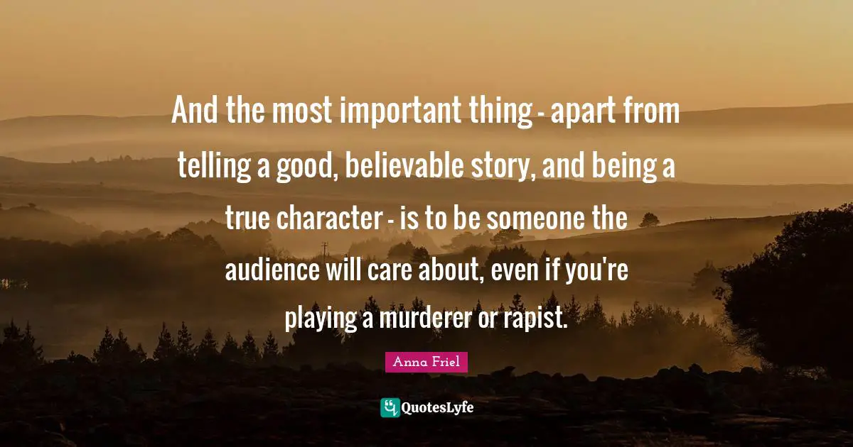 And the most important thing - apart from telling a good, believable story, and being a true character - is to be someone the audience will care about, even if you're playing a murderer or rapist.