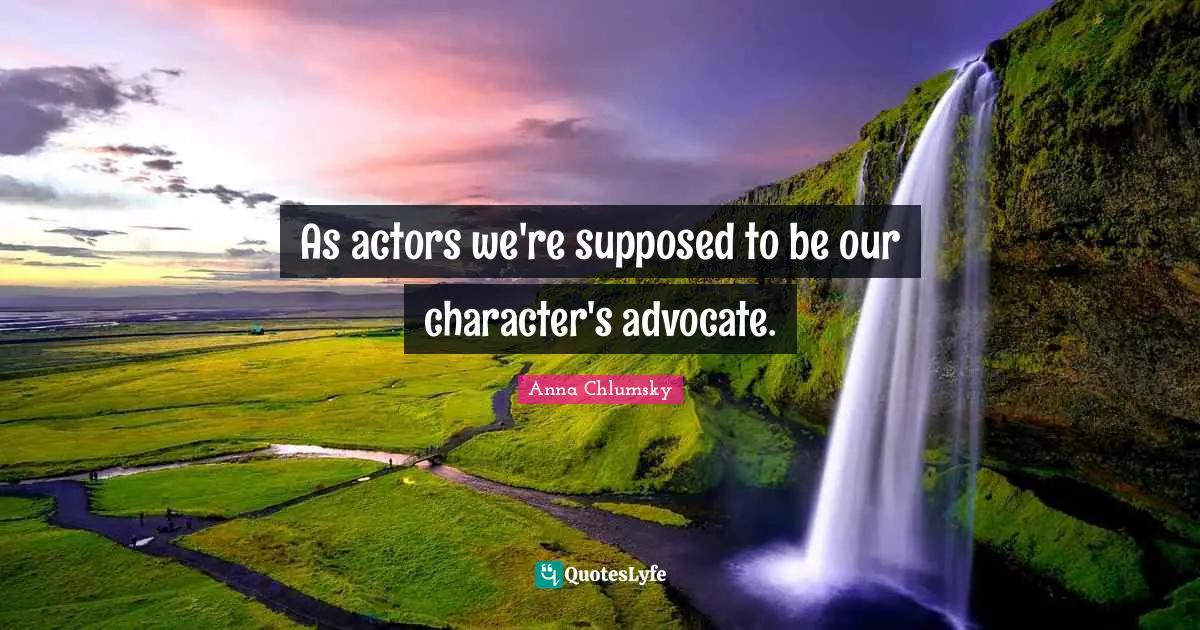 As actors we're supposed to be our character's advocate.
