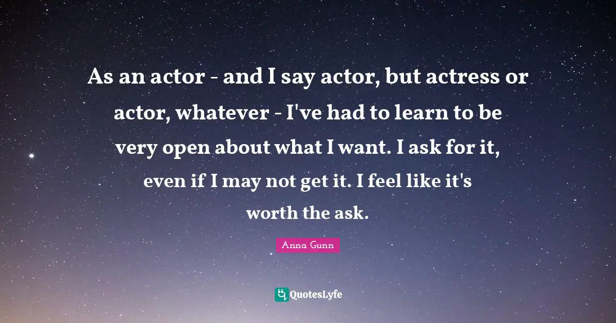 As an actor - and I say actor, but actress or actor, whatever - I've had to learn to be very open about what I want. I ask for it, even if I may not get it. I feel like it's worth the ask.