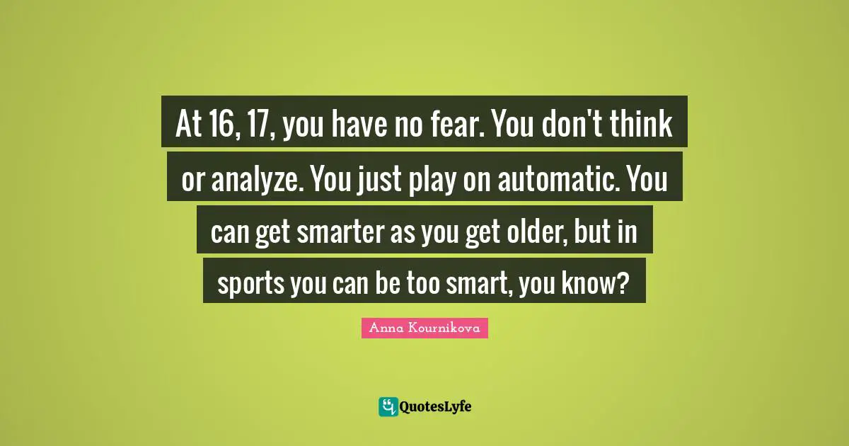 At 16, 17, you have no fear. You don't think or analyze. You just play on automatic. You can get smarter as you get older, but in sports you can be too smart, you know?