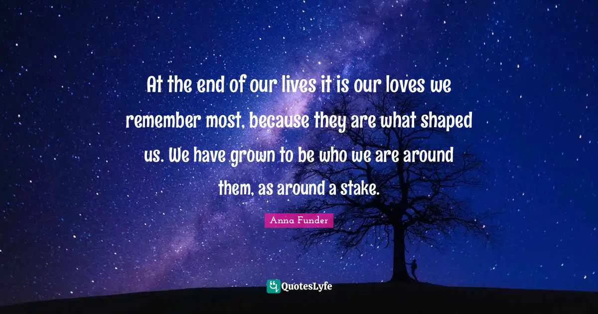 At the end of our lives it is our loves we remember most, because they are what shaped us. We have grown to be who we are around them, as around a stake.
