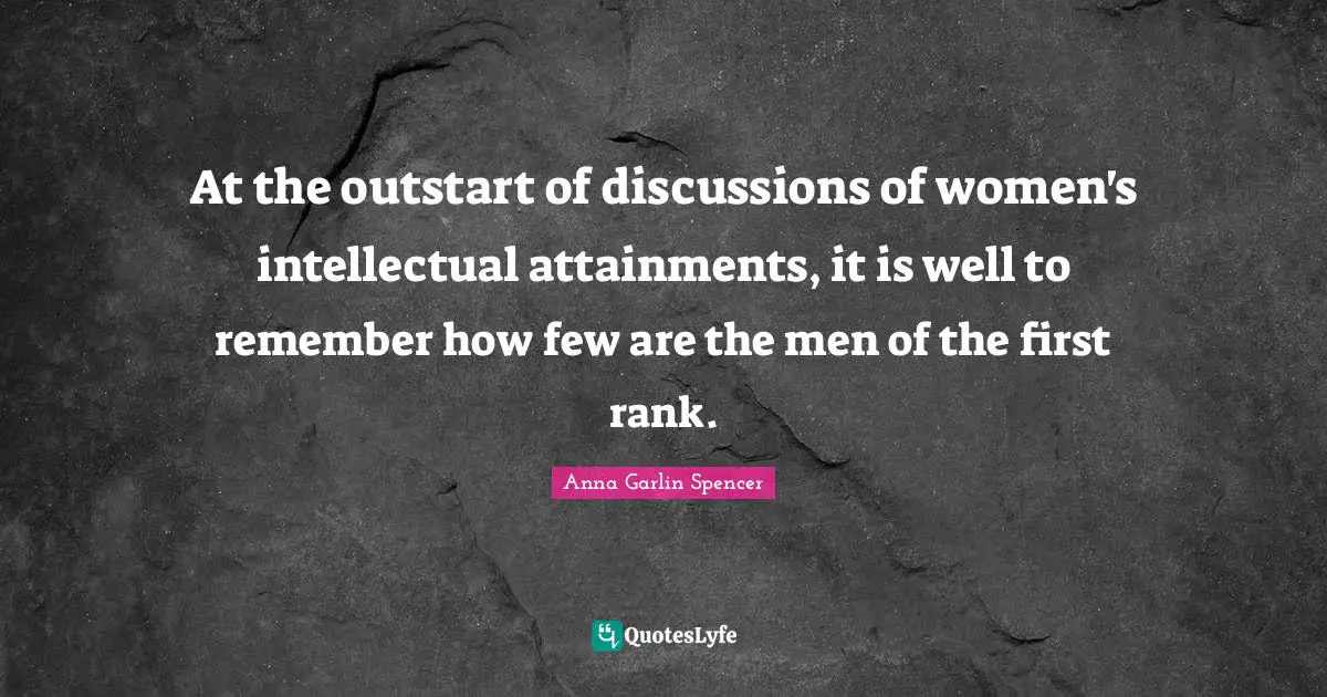 At the outstart of discussions of women's intellectual attainments, it is well to remember how few are the men of the first rank.