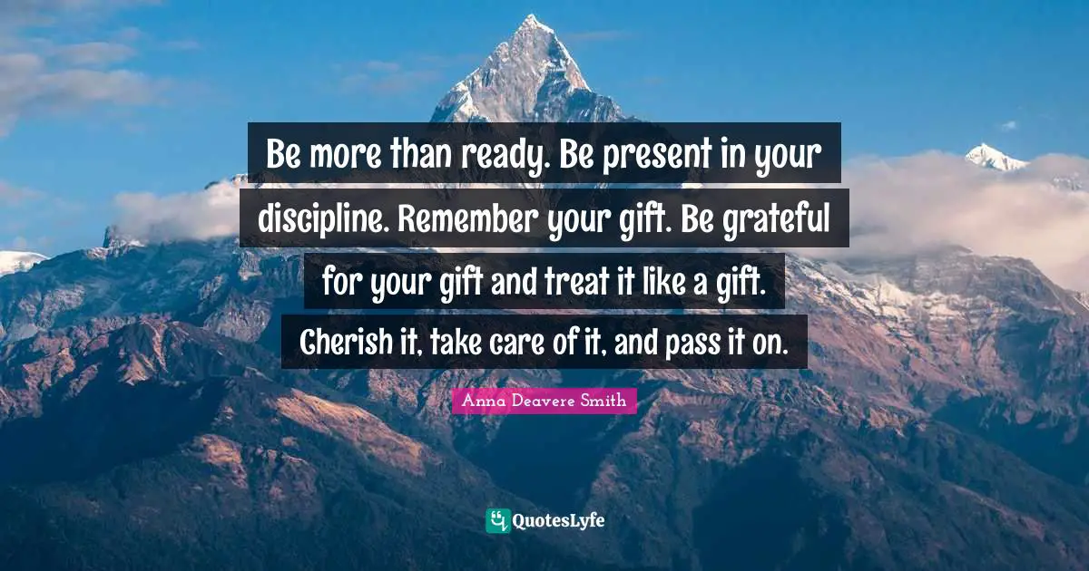 Be more than ready. Be present in your discipline. Remember your gift. Be grateful for your gift and treat it like a gift. Cherish it, take care of it, and pass it on.