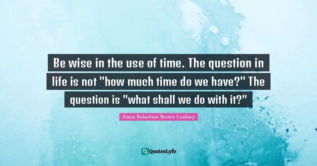 Be wise in the use of time. The question in life is not "how much time do we have?" The question is "what shall we do with it?"