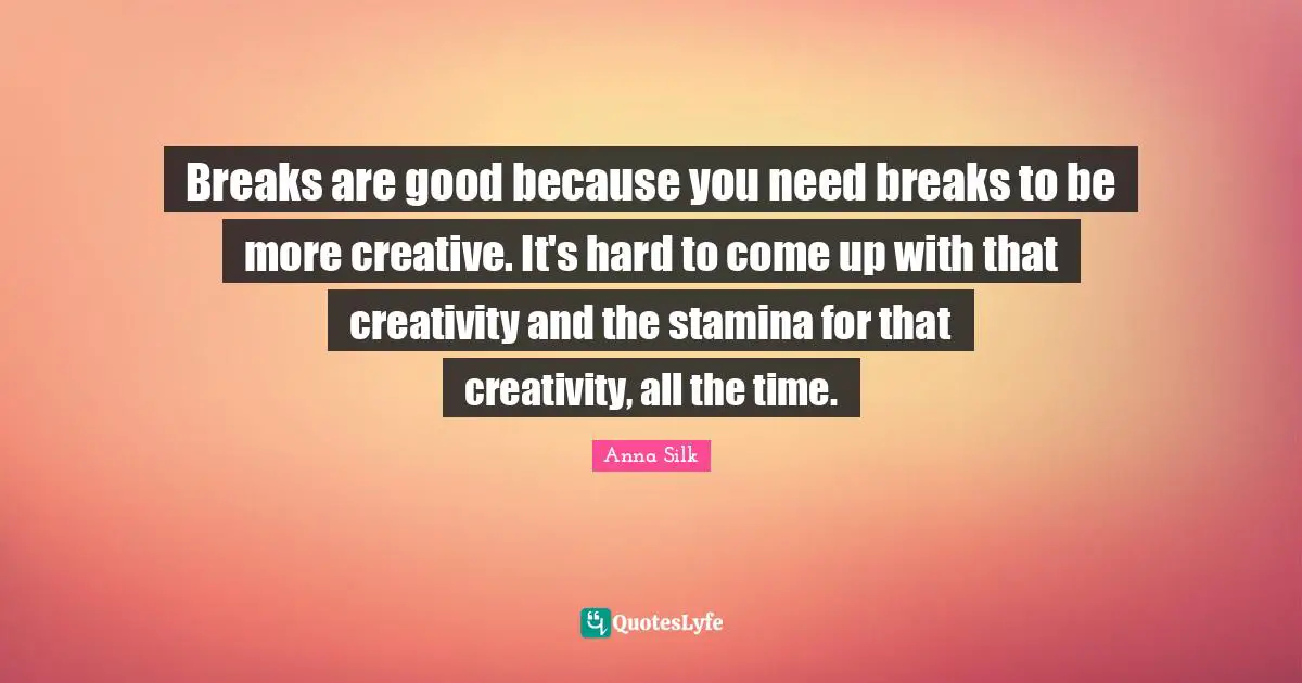 Breaks are good because you need breaks to be more creative. It's hard to come up with that creativity and the stamina for that creativity, all the time.