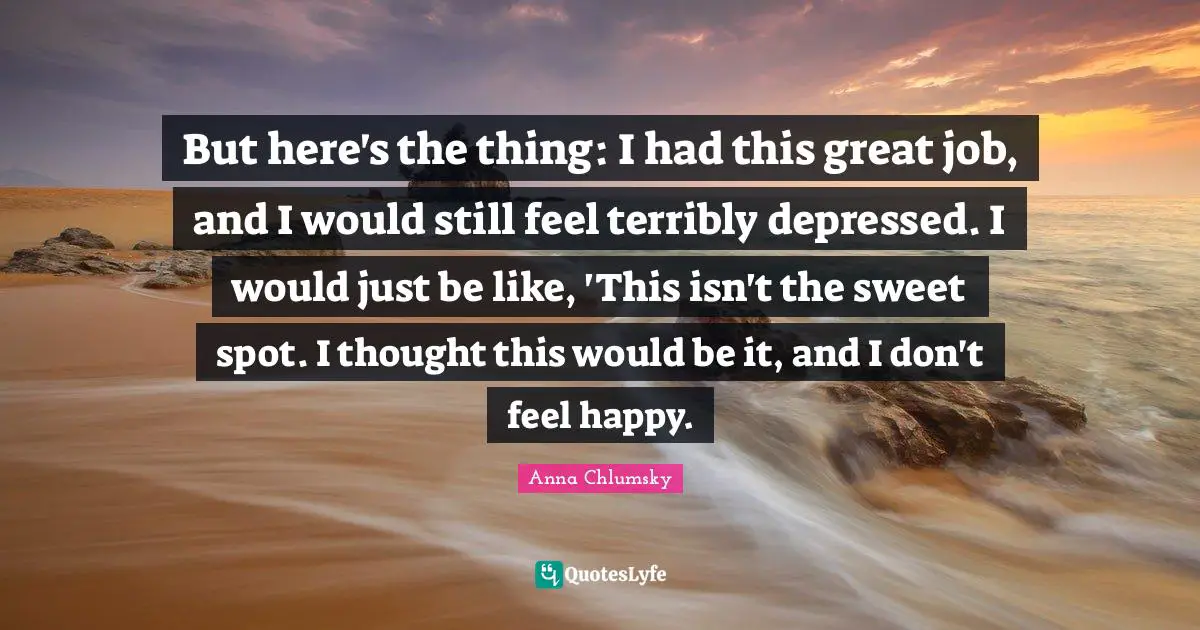 But here's the thing: I had this great job, and I would still feel terribly depressed. I would just be like, 'This isn't the sweet spot. I thought this would be it, and I don't feel happy.