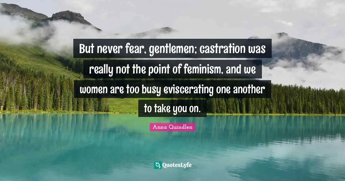 But never fear, gentlemen; castration was really not the point of feminism, and we women are too busy eviscerating one another to take you on.