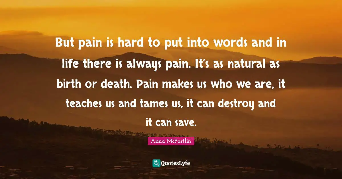 But pain is hard to put into words and in life there is always pain. It’s as natural as birth or death. Pain makes us who we are, it teaches us and tames us, it can destroy and it can save.