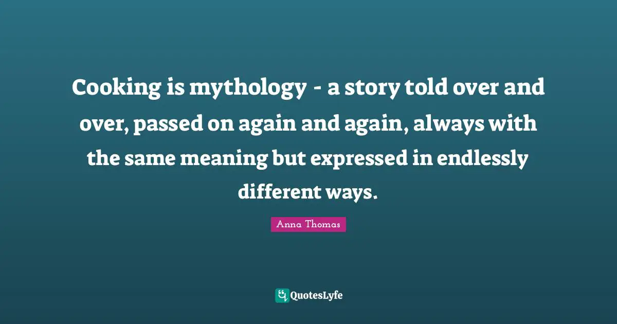 Cooking is mythology - a story told over and over, passed on again and again, always with the same meaning but expressed in endlessly different ways.