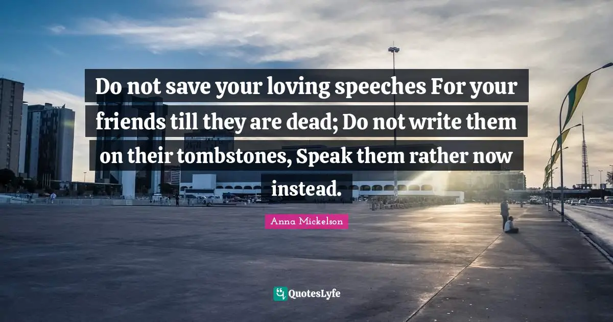 Do not save your loving speeches For your friends till they are dead; Do not write them on their tombstones, Speak them rather now instead.