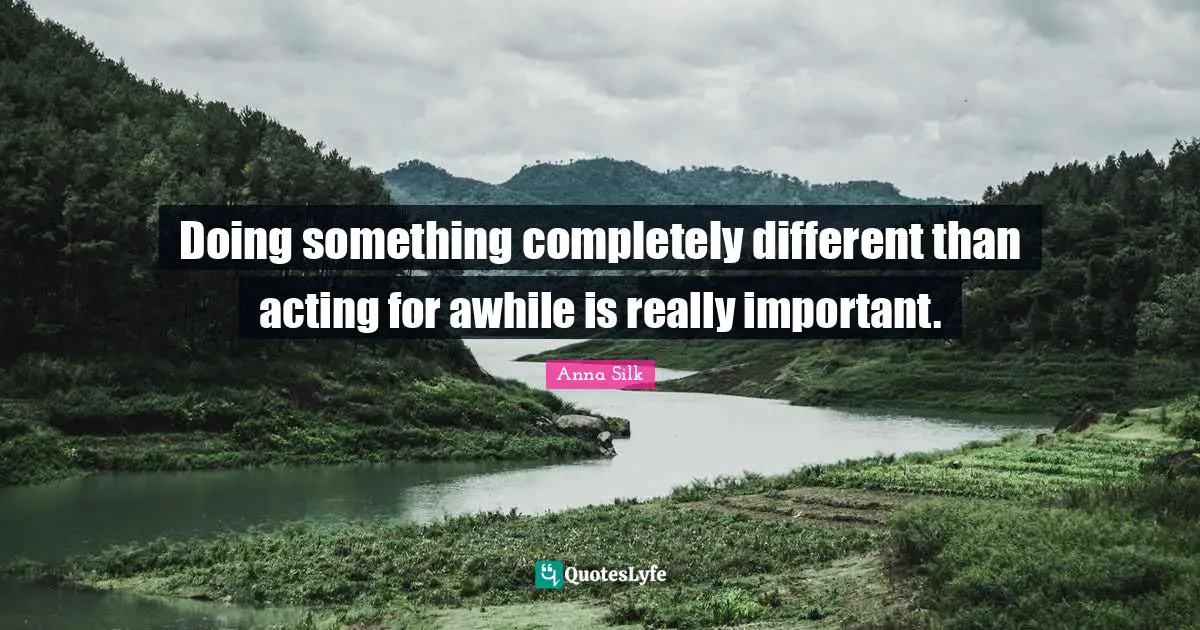 Doing something completely different than acting for awhile is really important.
