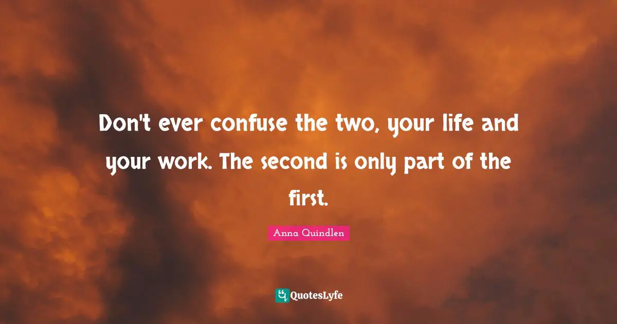 Don't ever confuse the two, your life and your work. The second is only part of the first.