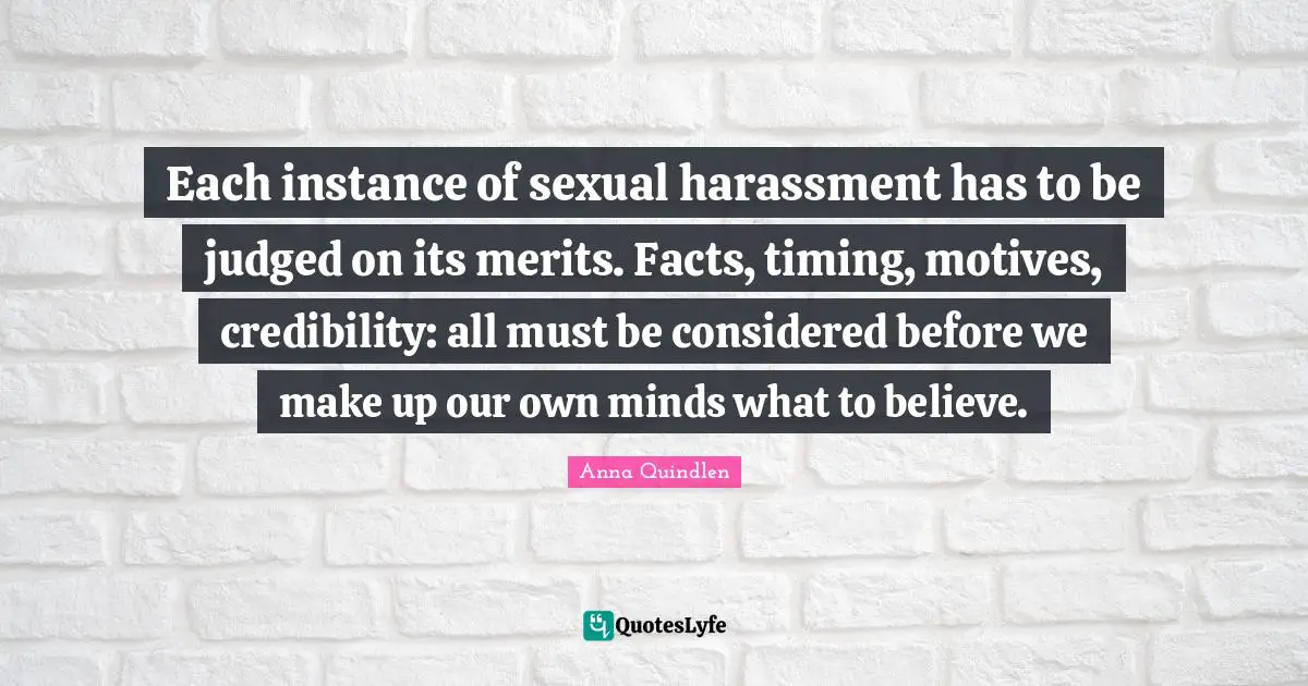 Credibility Quotes: "Each instance of sexual harassment has to be judged on its merits. Facts, timing, motives, credibility: all must be considered before we make up our own minds what to believe."