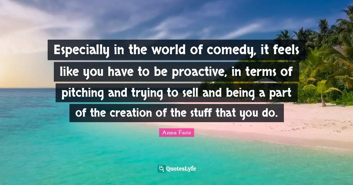 Proactive Quotes: "Especially in the world of comedy, it feels like you have to be proactive, in terms of pitching and trying to sell and being a part of the creation of the stuff that you do."