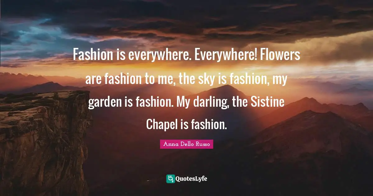 Fashion is everywhere. Everywhere! Flowers are fashion to me, the sky is fashion, my garden is fashion. My darling, the Sistine Chapel is fashion.