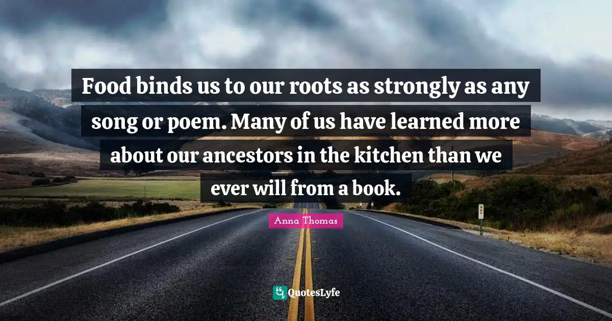 Food binds us to our roots as strongly as any song or poem. Many of us have learned more about our ancestors in the kitchen than we ever will from a book.