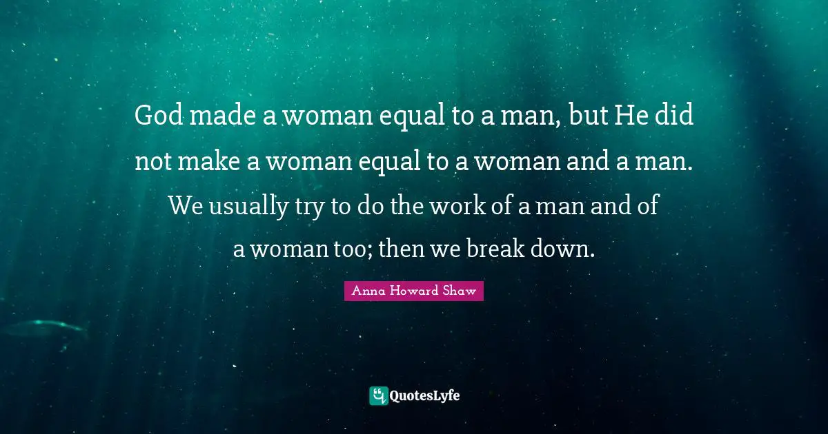 God made a woman equal to a man, but He did not make a woman equal to a woman and a man. We usually try to do the work of a man and of a woman too; then we break down.