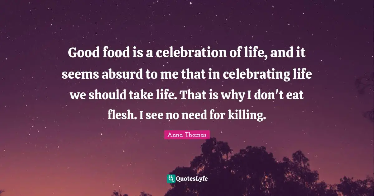 Good food is a celebration of life, and it seems absurd to me that in celebrating life we should take life. That is why I don't eat flesh. I see no need for killing.