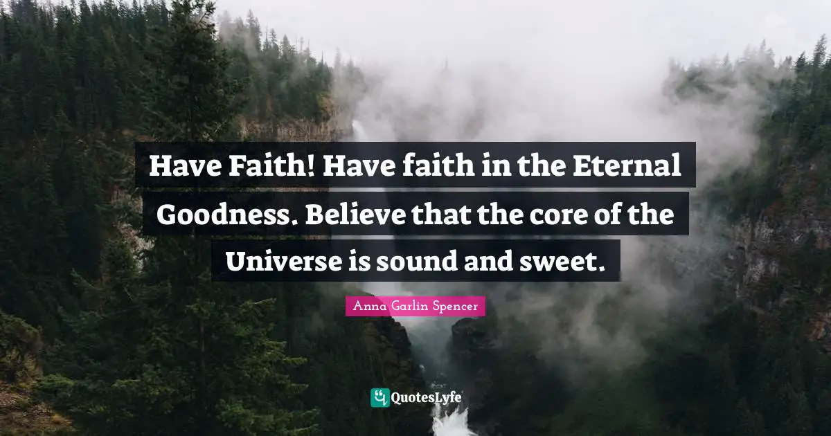 Have Faith! Have faith in the Eternal Goodness. Believe that the core of the Universe is sound and sweet.