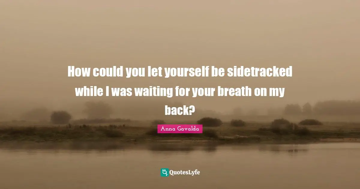 How could you let yourself be sidetracked while I was waiting for your breath on my back?