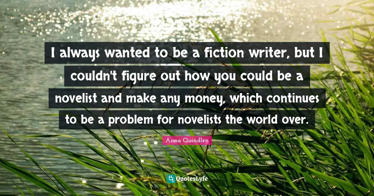 I always wanted to be a fiction writer, but I couldn't figure out how you could be a novelist and make any money, which continues to be a problem for novelists the world over.