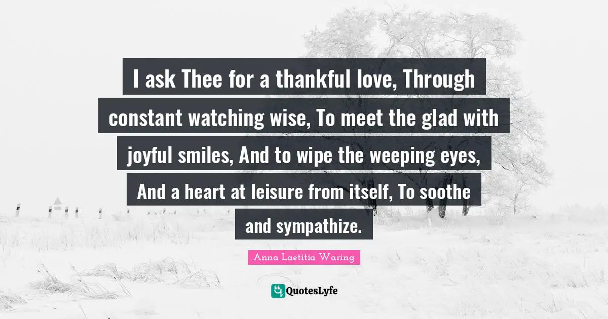 I ask Thee for a thankful love, Through constant watching wise, To meet the glad with joyful smiles, And to wipe the weeping eyes, And a heart at leisure from itself, To soothe and sympathize.