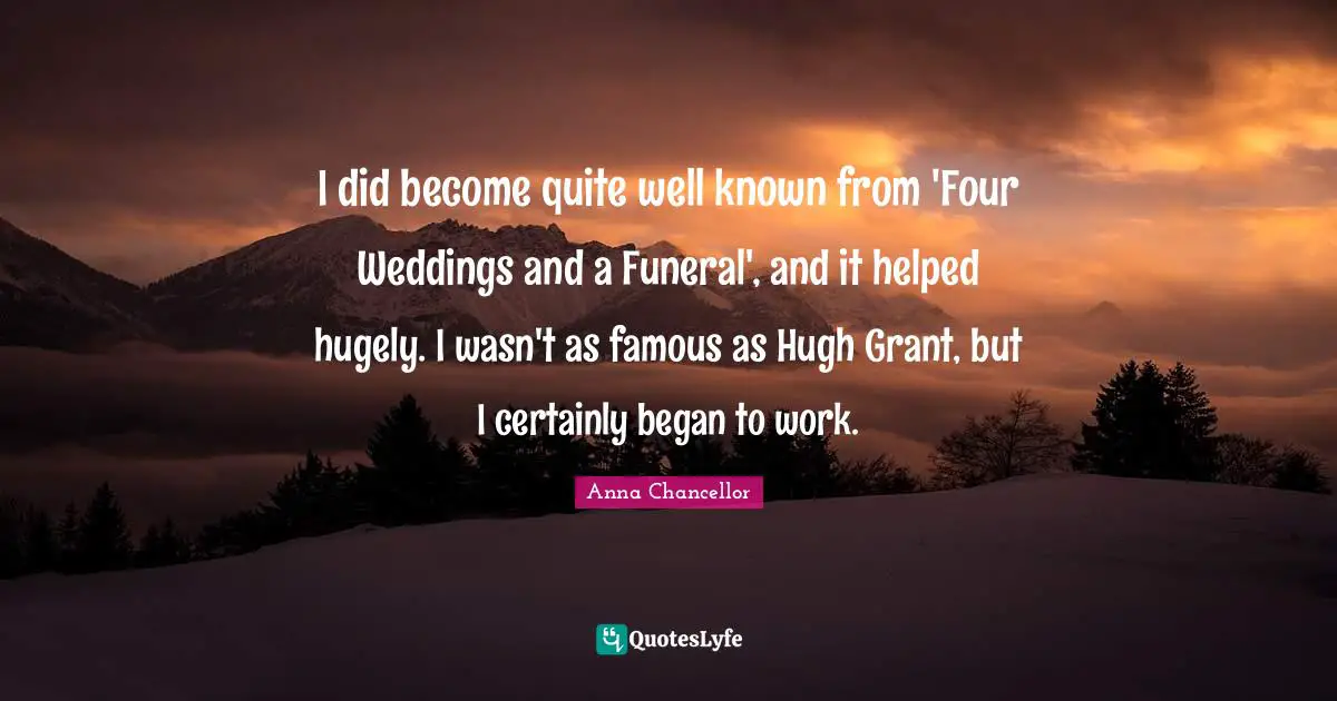 I did become quite well known from 'Four Weddings and a Funeral', and it helped hugely. I wasn't as famous as Hugh Grant, but I certainly began to work.