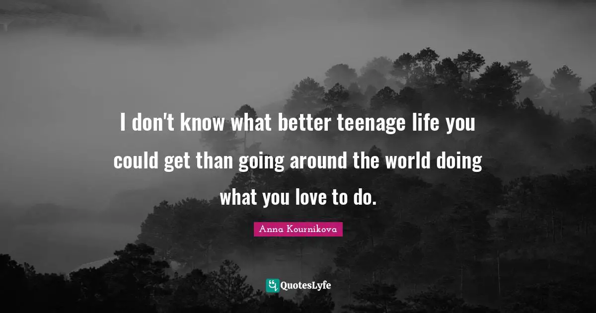 I don't know what better teenage life you could get than going around the world doing what you love to do.