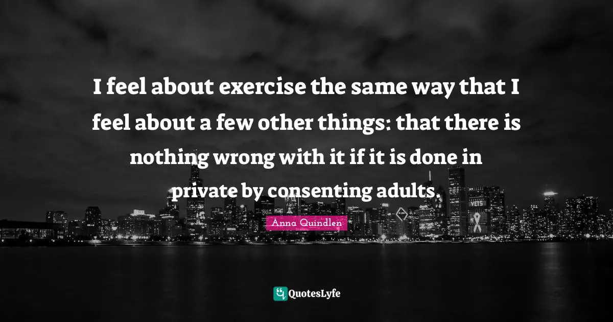 I feel about exercise the same way that I feel about a few other things: that there is nothing wrong with it if it is done in private by consenting adults.
