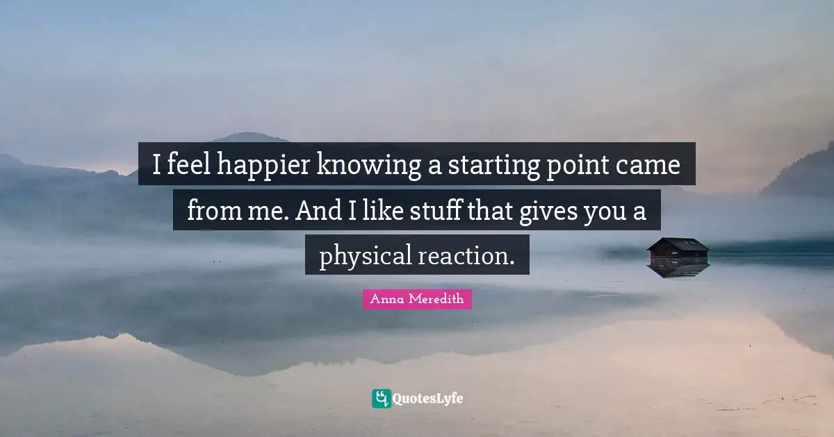 I feel happier knowing a starting point came from me. And I like stuff that gives you a physical reaction.