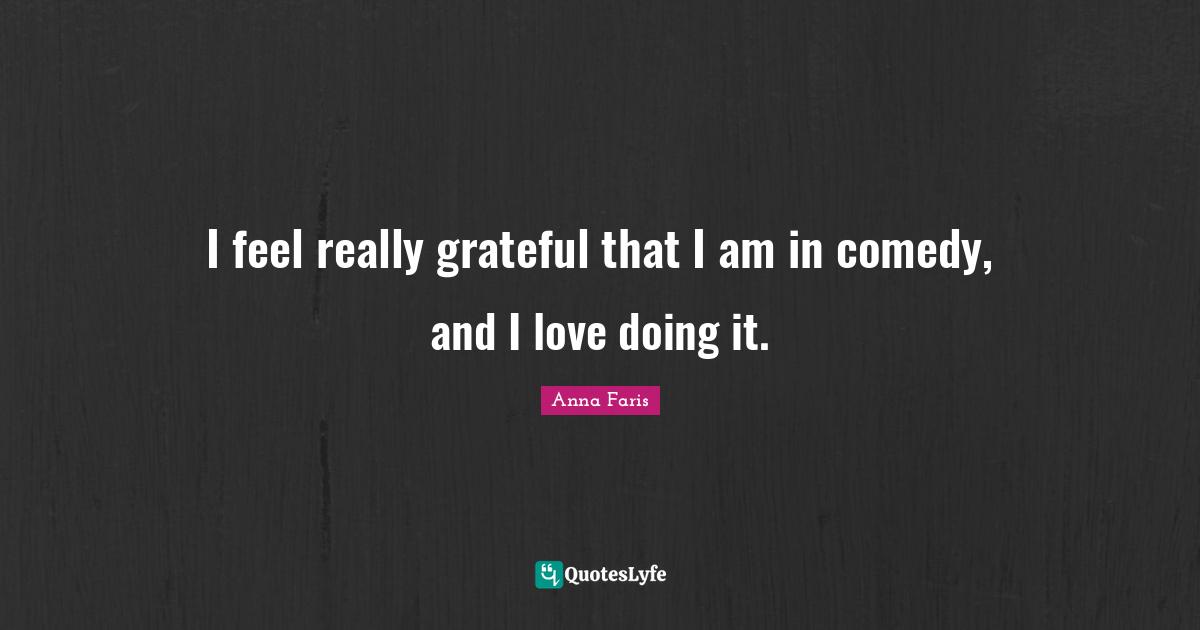 I feel really grateful that I am in comedy, and I love doing it.