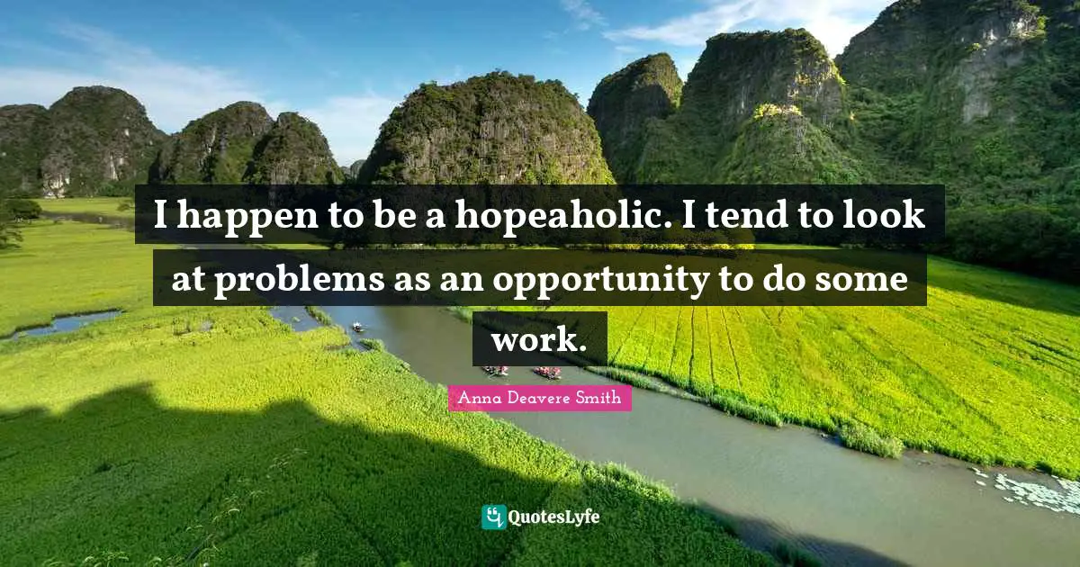 I happen to be a hopeaholic. I tend to look at problems as an opportunity to do some work.