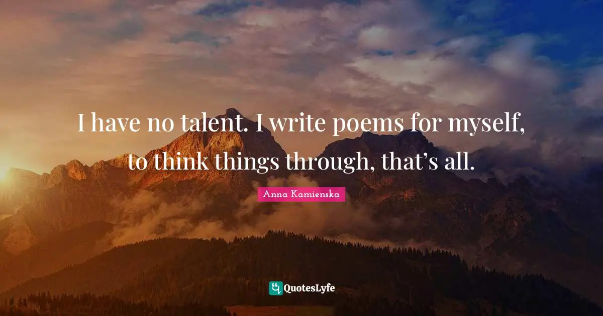 I have no talent. I write poems for myself, to think things through, that’s all.