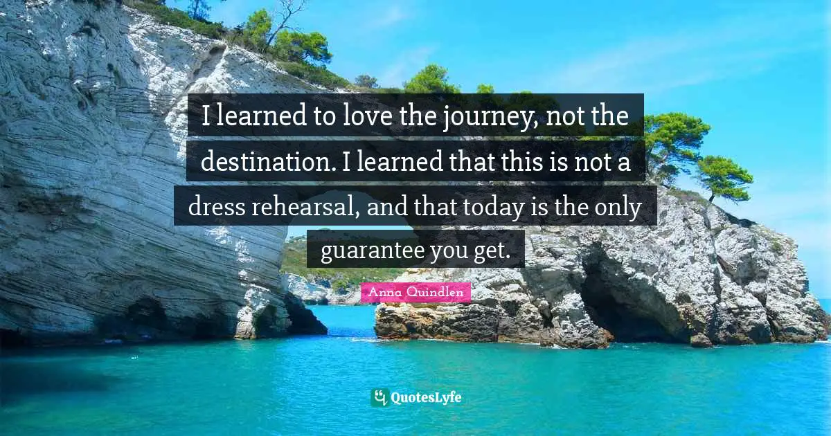I learned to love the journey, not the destination. I learned that this is not a dress rehearsal, and that today is the only guarantee you get.