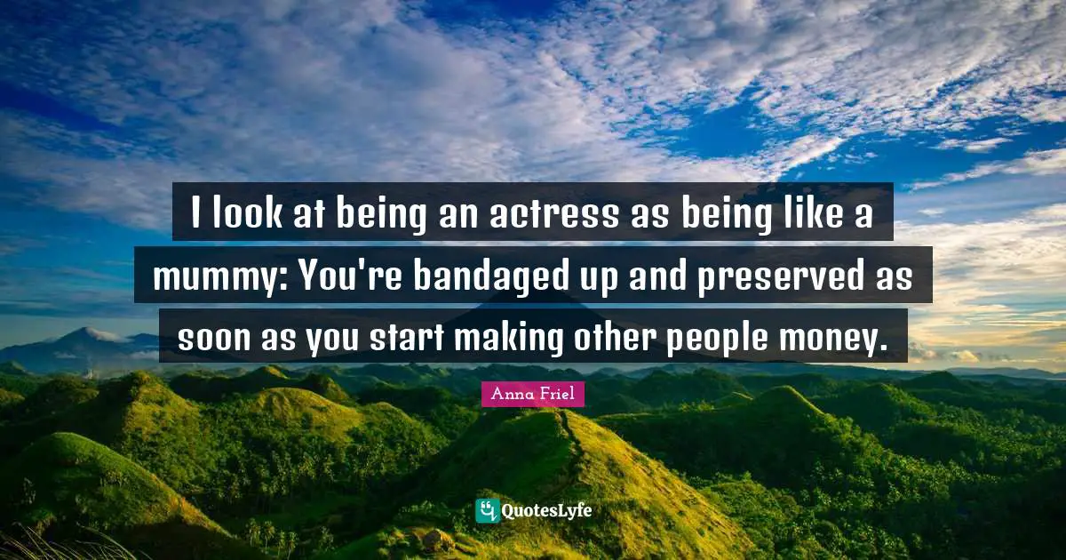 Anna Friel Quotes: "I look at being an actress as being like a mummy: You're bandaged up and preserved as soon as you start making other people money."