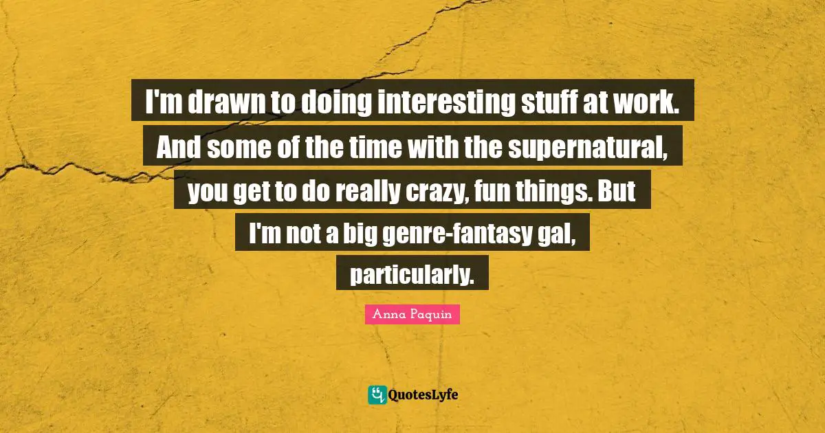 I'm drawn to doing interesting stuff at work. And some of the time with the supernatural, you get to do really crazy, fun things. But I'm not a big genre-fantasy gal, particularly.