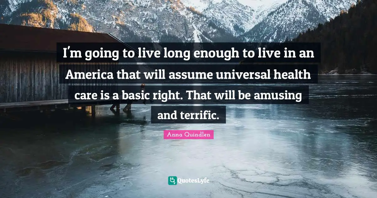 I'm going to live long enough to live in an America that will assume universal health care is a basic right. That will be amusing and terrific.
