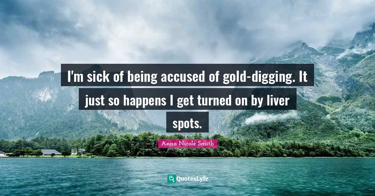 I'm sick of being accused of gold-digging. It just so happens I get turned on by liver spots.