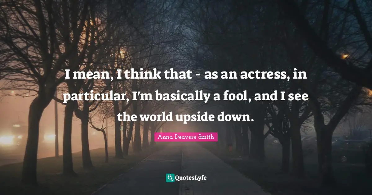 I mean, I think that - as an actress, in particular, I'm basically a fool, and I see the world upside down.