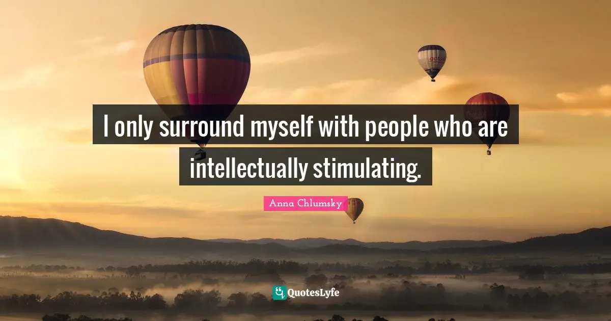 I only surround myself with people who are intellectually stimulating.