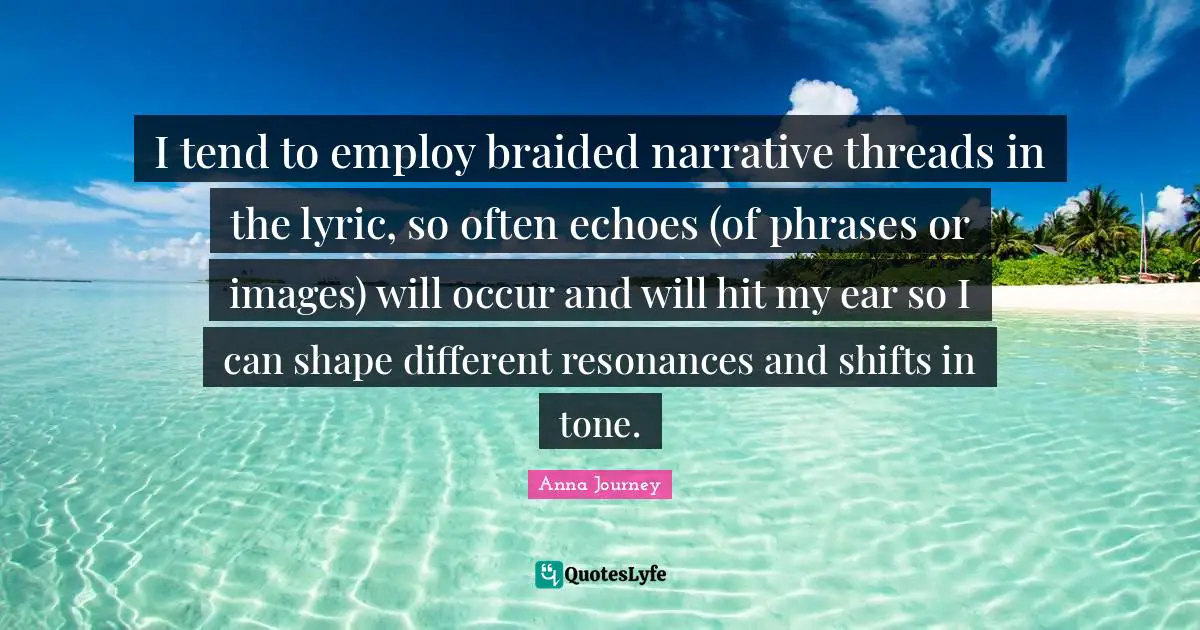 I tend to employ braided narrative threads in the lyric, so often echoes (of phrases or images) will occur and will hit my ear so I can shape different resonances and shifts in tone.
