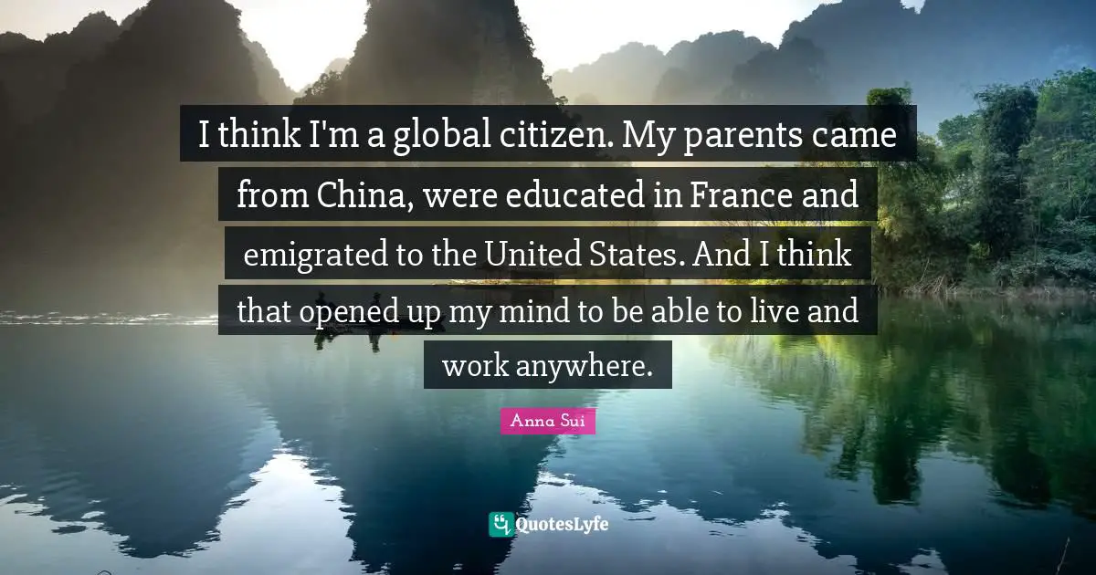 I think I'm a global citizen. My parents came from China, were educated in France and emigrated to the United States. And I think that opened up my mind to be able to live and work anywhere.