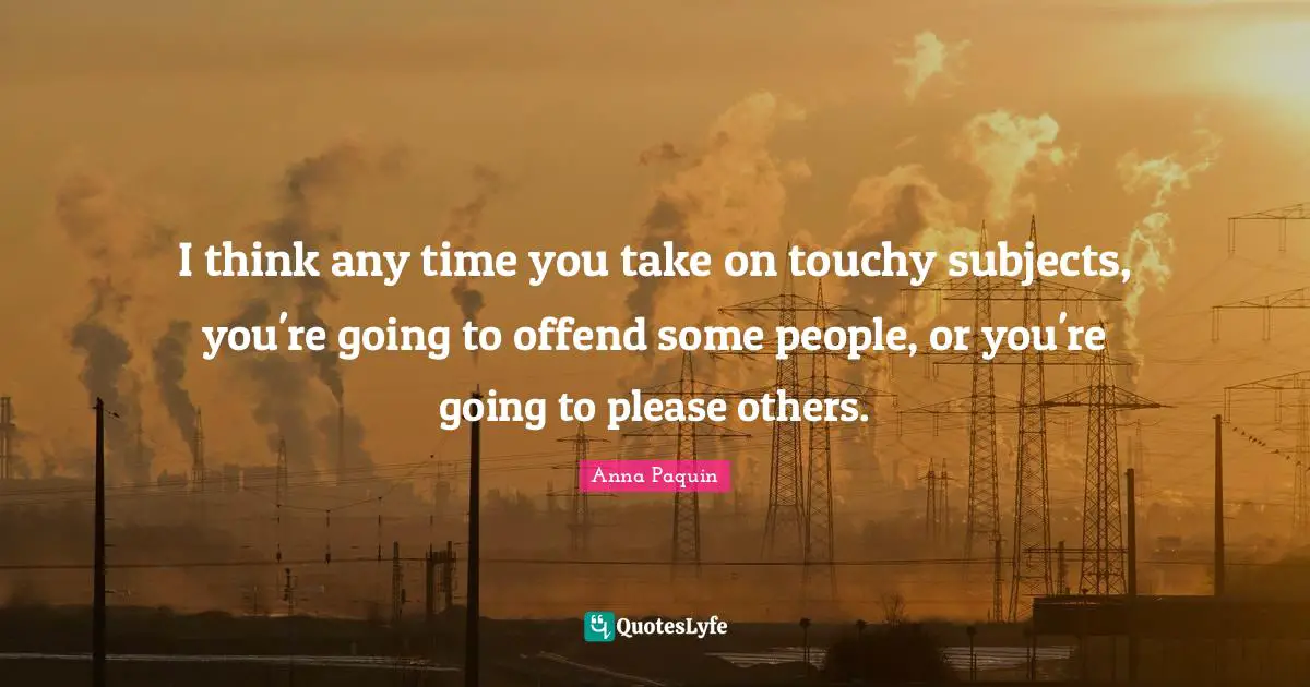 I think any time you take on touchy subjects, you're going to offend some people, or you're going to please others.