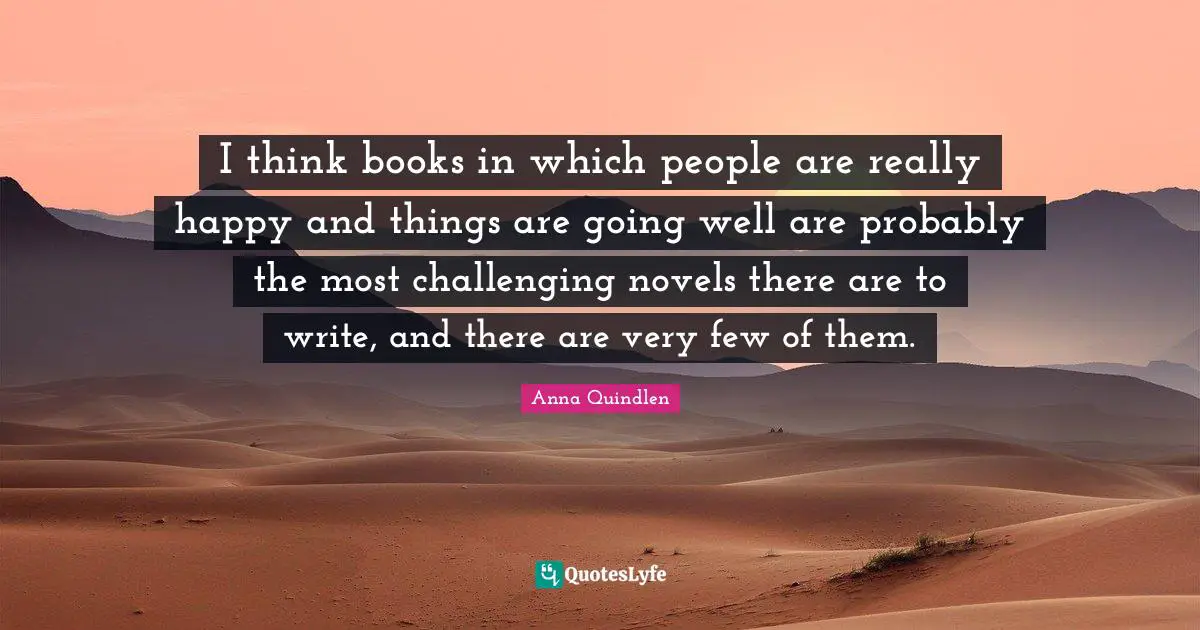 I think books in which people are really happy and things are going well are probably the most challenging novels there are to write, and there are very few of them.